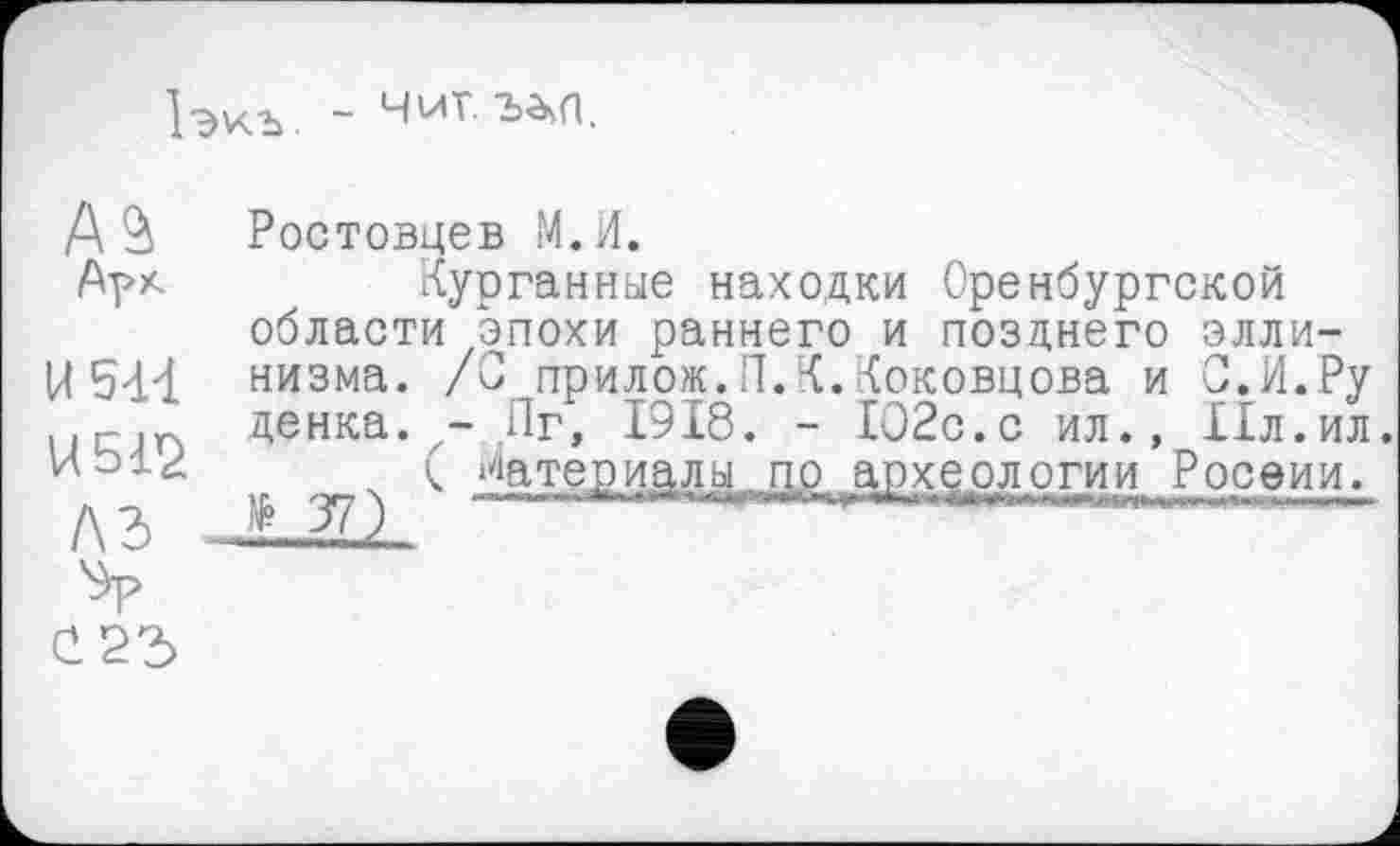 ﻿1экъ. -
А Ростовцев М.И.
Арк	Курганные находки Оренбургской
области эпохи раннего и позднего элли-
U 5-И низма. /С прилож.П.К.Коковцова и С.И.Ру ..rin денка. - Пг, 1918. - 102с.с ил., Ил.ил.
( Материалы по археологии Росеии.
A3